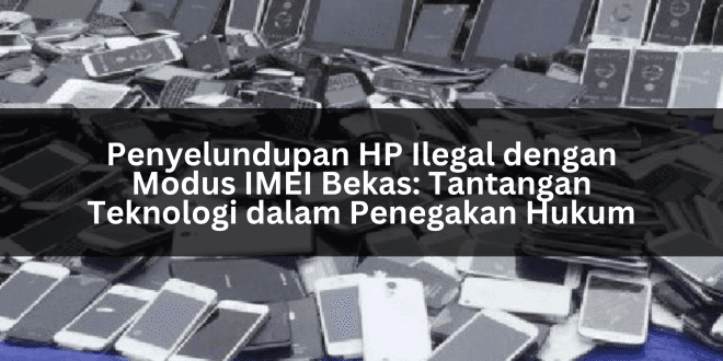 Penyelundupan HP Ilegal dengan Modus IMEI Bekas: Tantangan Teknologi dalam Penegakan Hukum