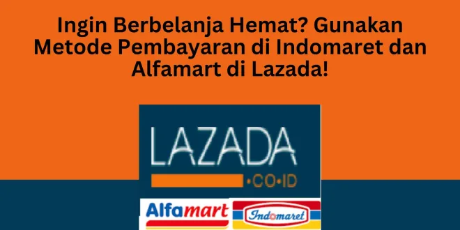 Ingin Berbelanja Hemat? Gunakan Metode Pembayaran di Indomaret dan Alfamart di Lazada!