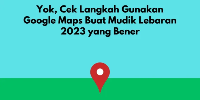 Yok, Cek Langkah Gunakan Google Maps Buat Mudik Lebaran 2023 yang Bener